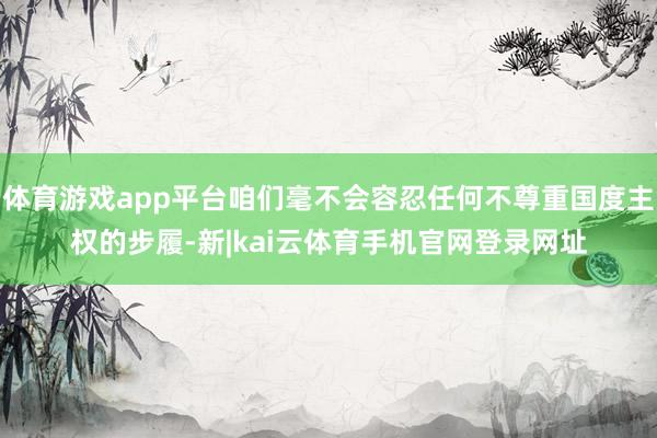 体育游戏app平台咱们毫不会容忍任何不尊重国度主权的步履-新|kai云体育手机官网登录网址