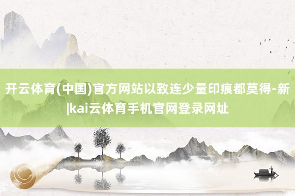 开云体育(中国)官方网站以致连少量印痕都莫得-新|kai云体育手机官网登录网址
