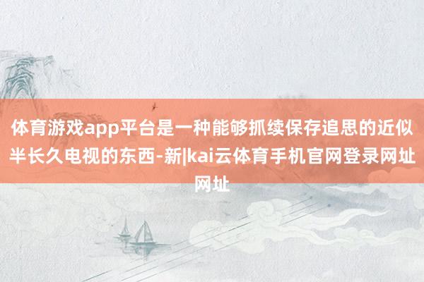 体育游戏app平台是一种能够抓续保存追思的近似半长久电视的东西-新|kai云体育手机官网登录网址