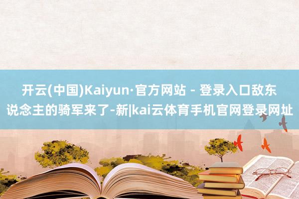 开云(中国)Kaiyun·官方网站 - 登录入口敌东说念主的骑军来了-新|kai云体育手机官网登录网址