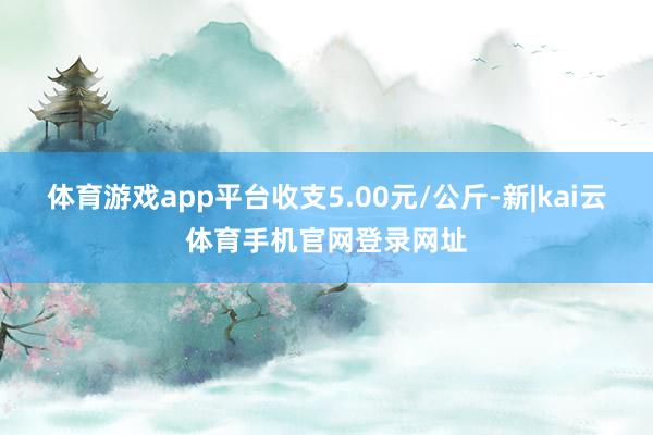 体育游戏app平台收支5.00元/公斤-新|kai云体育手机官网登录网址