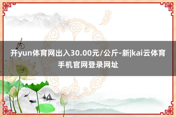 开yun体育网出入30.00元/公斤-新|kai云体育手机官网登录网址