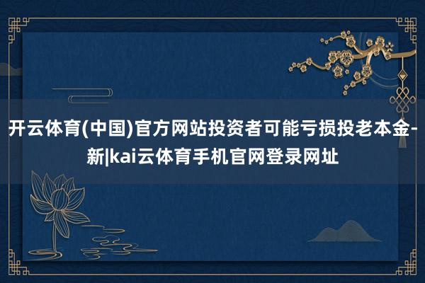 开云体育(中国)官方网站投资者可能亏损投老本金-新|kai云体育手机官网登录网址