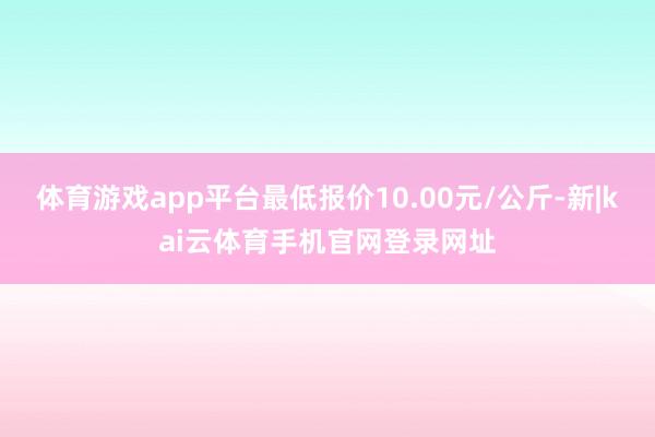 体育游戏app平台最低报价10.00元/公斤-新|kai云体育手机官网登录网址