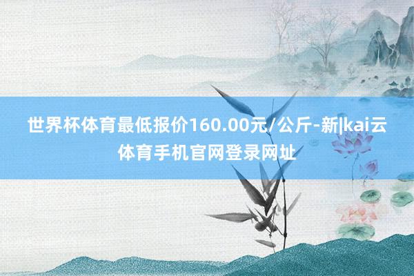 世界杯体育最低报价160.00元/公斤-新|kai云体育手机官网登录网址