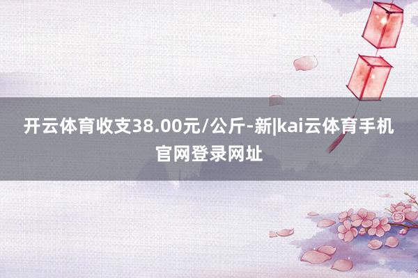 开云体育收支38.00元/公斤-新|kai云体育手机官网登录网址
