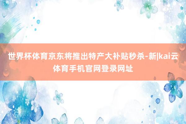 世界杯体育京东将推出特产大补贴秒杀-新|kai云体育手机官网登录网址