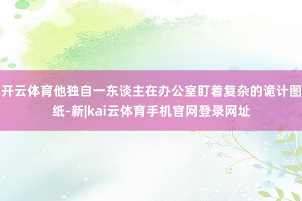开云体育他独自一东谈主在办公室盯着复杂的诡计图纸-新|kai云体育手机官网登录网址