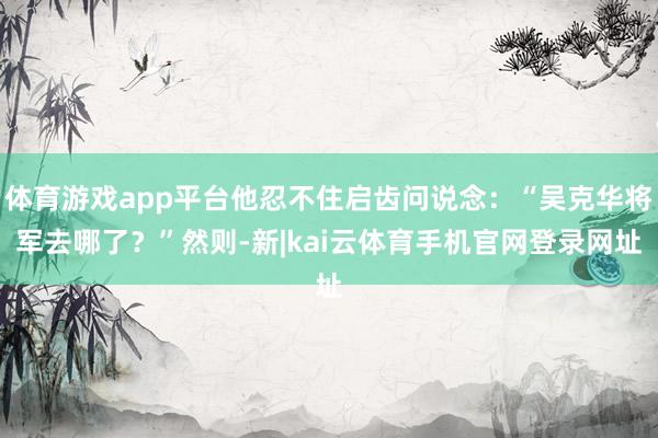 体育游戏app平台他忍不住启齿问说念：“吴克华将军去哪了？”然则-新|kai云体育手机官网登录网址