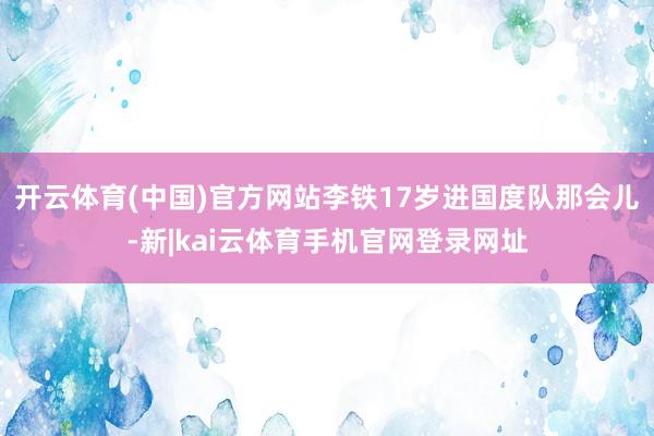 开云体育(中国)官方网站李铁17岁进国度队那会儿-新|kai云体育手机官网登录网址