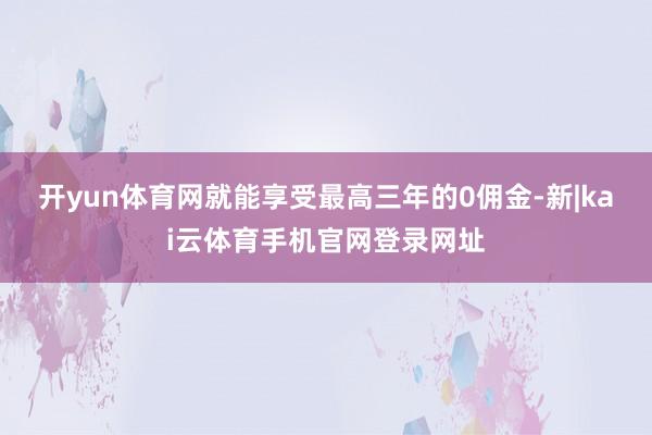 开yun体育网就能享受最高三年的0佣金-新|kai云体育手机官网登录网址