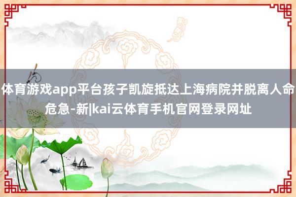 体育游戏app平台孩子凯旋抵达上海病院并脱离人命危急-新|kai云体育手机官网登录网址