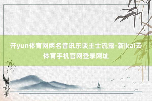开yun体育网两名音讯东谈主士流露-新|kai云体育手机官网登录网址