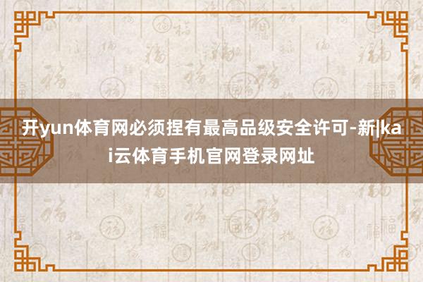 开yun体育网必须捏有最高品级安全许可-新|kai云体育手机官网登录网址