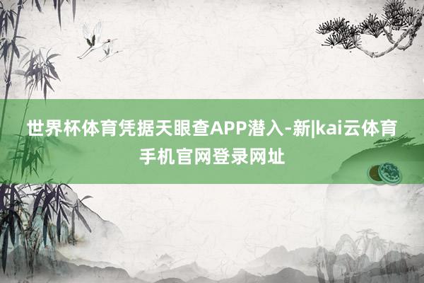 世界杯体育凭据天眼查APP潜入-新|kai云体育手机官网登录网址