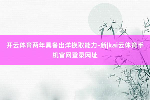 开云体育两年具备出洋换取能力-新|kai云体育手机官网登录网址