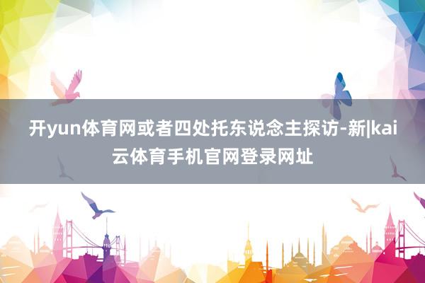 开yun体育网或者四处托东说念主探访-新|kai云体育手机官网登录网址