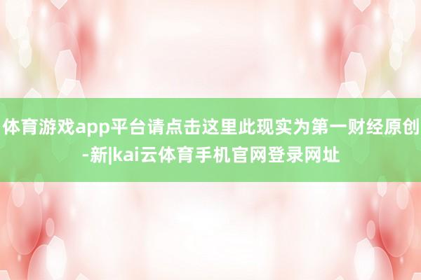 体育游戏app平台请点击这里此现实为第一财经原创-新|kai云体育手机官网登录网址