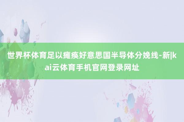 世界杯体育足以瘫痪好意思国半导体分娩线-新|kai云体育手机官网登录网址