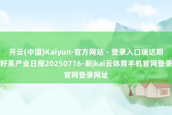 开云(中国)Kaiyun·官方网站 - 登录入口瑞达期货菜籽系产业日报20250716-新|kai云体育手机官网登录网址