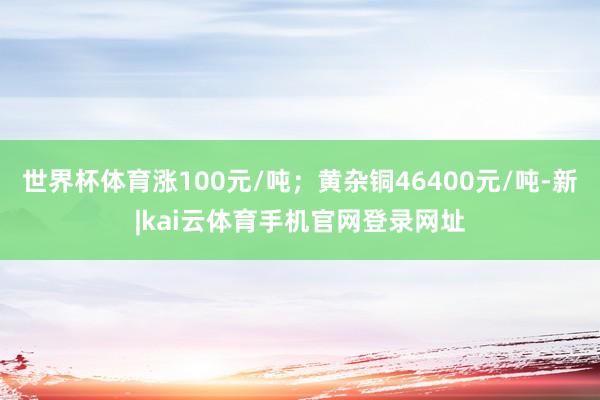 世界杯体育涨100元/吨；黄杂铜46400元/吨-新|kai云体育手机官网登录网址
