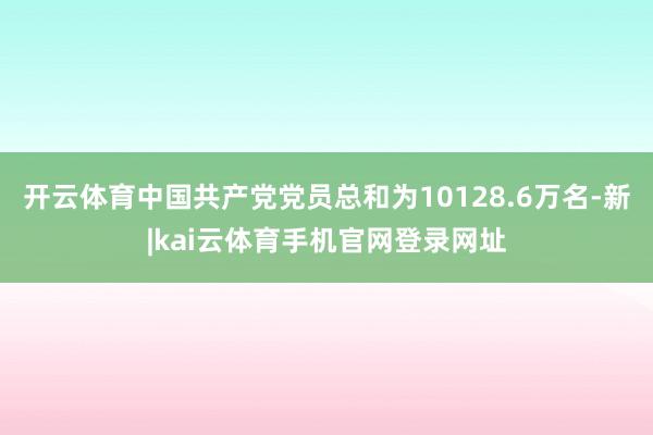 开云体育中国共产党党员总和为10128.6万名-新|kai云体育手机官网登录网址