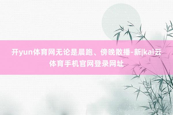 开yun体育网无论是晨跑、傍晚散播-新|kai云体育手机官网登录网址
