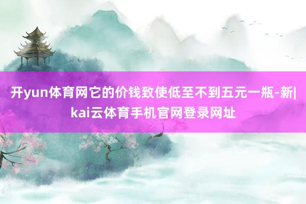 开yun体育网它的价钱致使低至不到五元一瓶-新|kai云体育手机官网登录网址