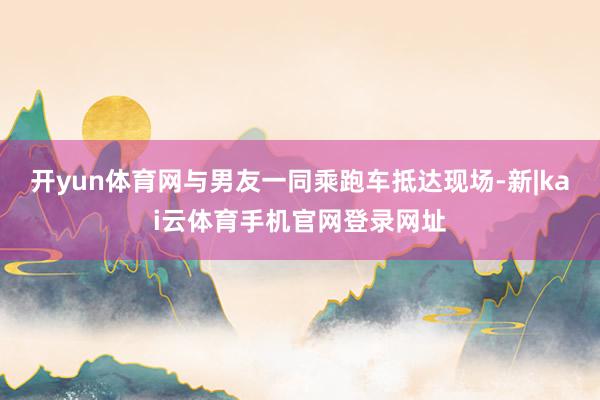 开yun体育网与男友一同乘跑车抵达现场-新|kai云体育手机官网登录网址