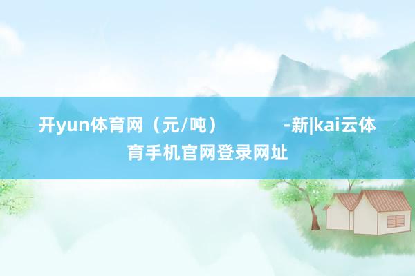 开yun体育网（元/吨）            -新|kai云体育手机官网登录网址