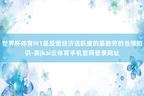 世界杯体育M1是反馈经济活跃度的最勤劳的当预知识-新|kai云体育手机官网登录网址