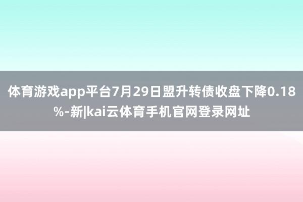 体育游戏app平台7月29日盟升转债收盘下降0.18%-新|kai云体育手机官网登录网址