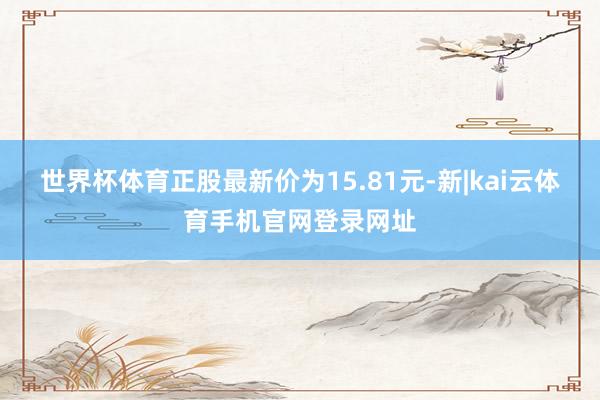 世界杯体育正股最新价为15.81元-新|kai云体育手机官网登录网址