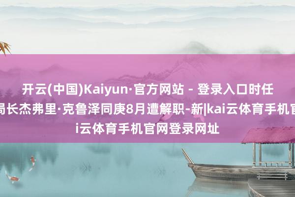 开云(中国)Kaiyun·官方网站 - 登录入口时任国防谍报局局长杰弗里·克鲁泽同庚8月遭解职-新|kai云体育手机官网登录网址