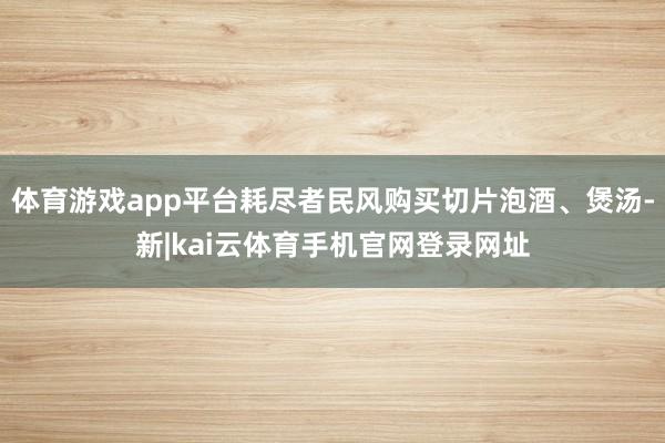 体育游戏app平台耗尽者民风购买切片泡酒、煲汤-新|kai云体育手机官网登录网址