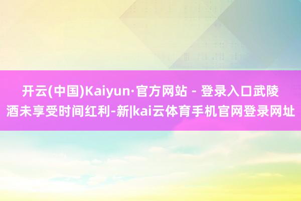 开云(中国)Kaiyun·官方网站 - 登录入口武陵酒未享受时间红利-新|kai云体育手机官网登录网址