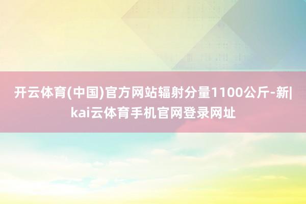 开云体育(中国)官方网站辐射分量1100公斤-新|kai云体育手机官网登录网址
