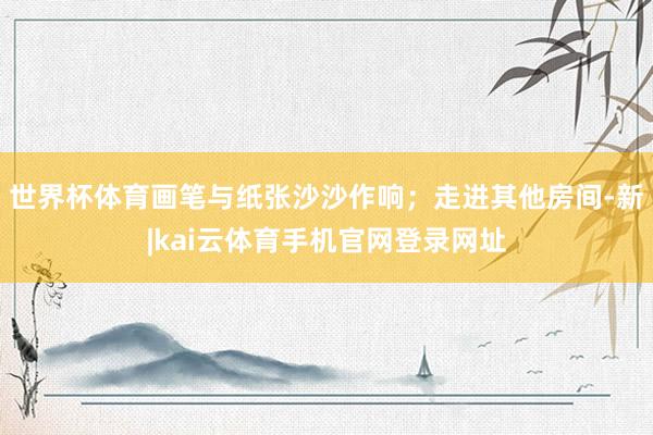 世界杯体育画笔与纸张沙沙作响；走进其他房间-新|kai云体育手机官网登录网址