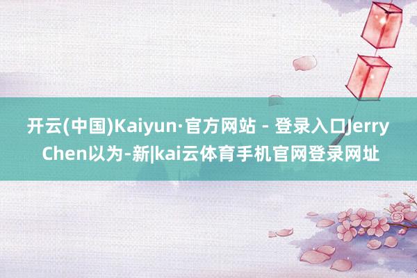 开云(中国)Kaiyun·官方网站 - 登录入口Jerry Chen以为-新|kai云体育手机官网登录网址