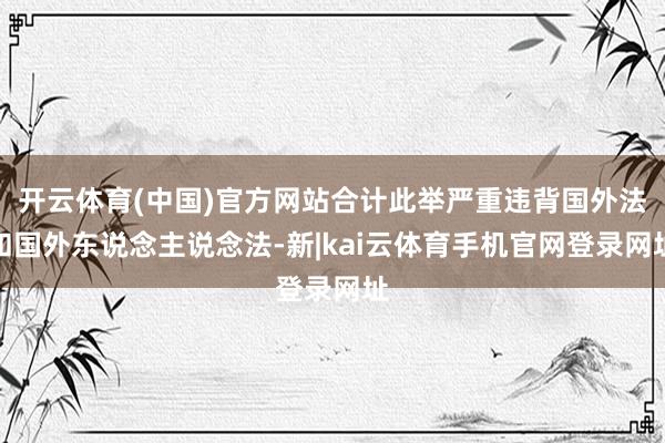 开云体育(中国)官方网站合计此举严重违背国外法和国外东说念主说念法-新|kai云体育手机官网登录网址
