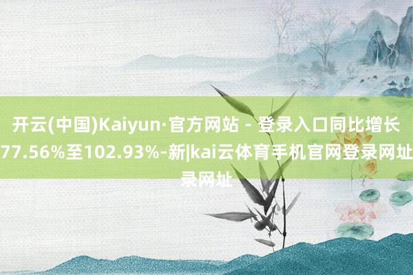 开云(中国)Kaiyun·官方网站 - 登录入口同比增长77.56%至102.93%-新|kai云体育手机官网登录网址