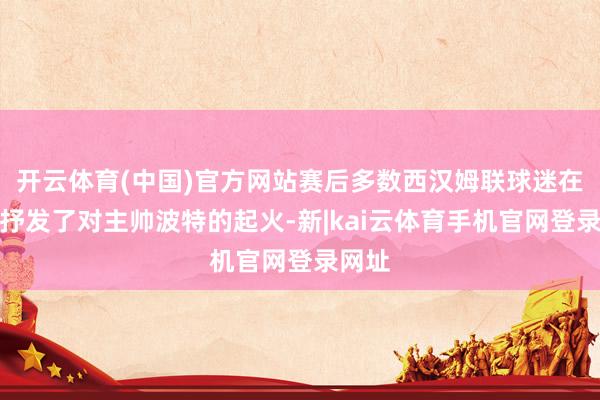 开云体育(中国)官方网站赛后多数西汉姆联球迷在网上抒发了对主帅波特的起火-新|kai云体育手机官网登录网址