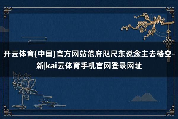 开云体育(中国)官方网站范府咫尺东说念主去楼空-新|kai云体育手机官网登录网址