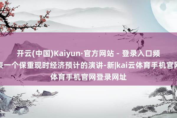 开云(中国)Kaiyun·官方网站 - 登录入口频繁试图发表一个保重现时经济预计的演讲-新|kai云体育手机官网登录网址