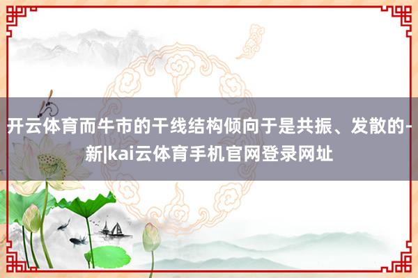 开云体育而牛市的干线结构倾向于是共振、发散的-新|kai云体育手机官网登录网址