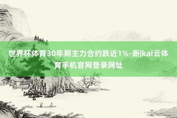 世界杯体育30年期主力合约跌近1%-新|kai云体育手机官网登录网址