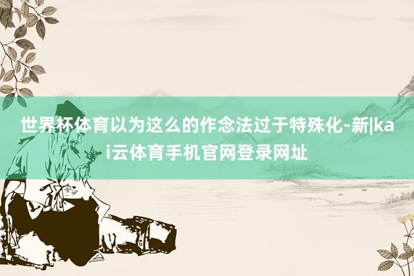 世界杯体育以为这么的作念法过于特殊化-新|kai云体育手机官网登录网址