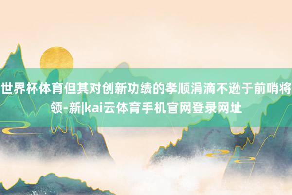 世界杯体育但其对创新功绩的孝顺涓滴不逊于前哨将领-新|kai云体育手机官网登录网址