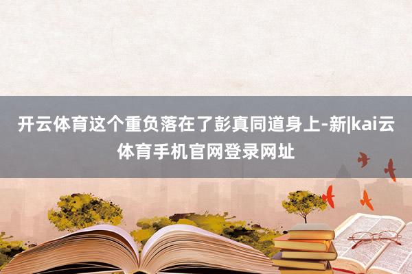 开云体育这个重负落在了彭真同道身上-新|kai云体育手机官网登录网址