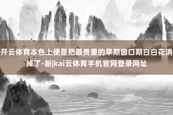 开云体育本色上便是把最贵重的早期窗口期白白花消掉了-新|kai云体育手机官网登录网址